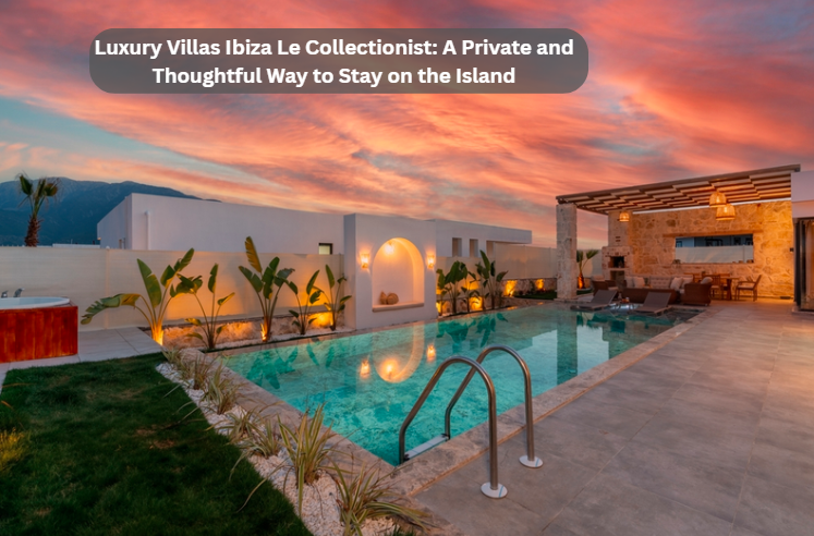 Luxury Villas Ibiza Le Collectionist: A Private and Thoughtful Way to Stay on the Island