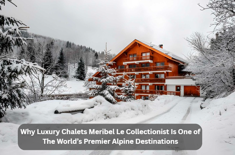 Why Luxury Chalets Meribel Le Collectionist Is One of The World’s Premier Alpine Destinations
